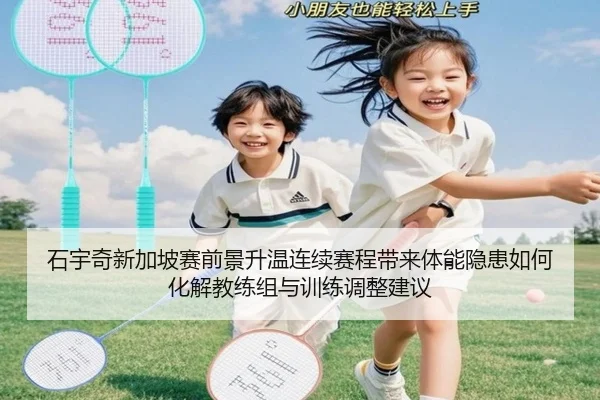 石宇奇新加坡赛前景升温连续赛程带来体能隐患如何化解教练组与训练调整建议